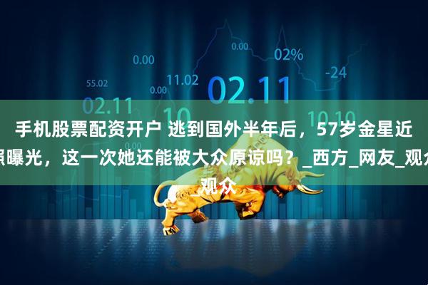 手机股票配资开户 逃到国外半年后，57岁金星近照曝光，这一次她还能被大众原谅吗？_西方_网友_观众