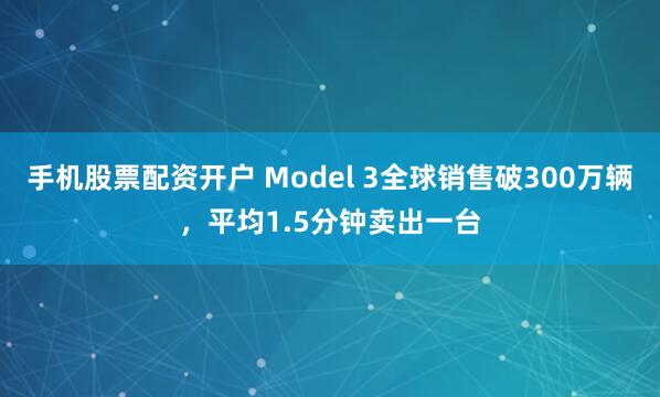 手机股票配资开户 Model 3全球销售破300万辆，平均1.5分钟卖出一台