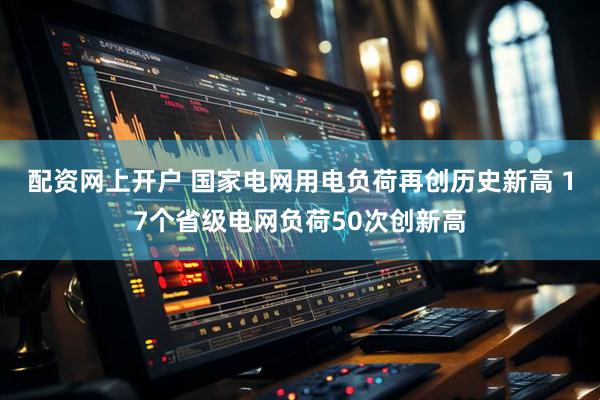 配资网上开户 国家电网用电负荷再创历史新高 17个省级电网负荷50次创新高