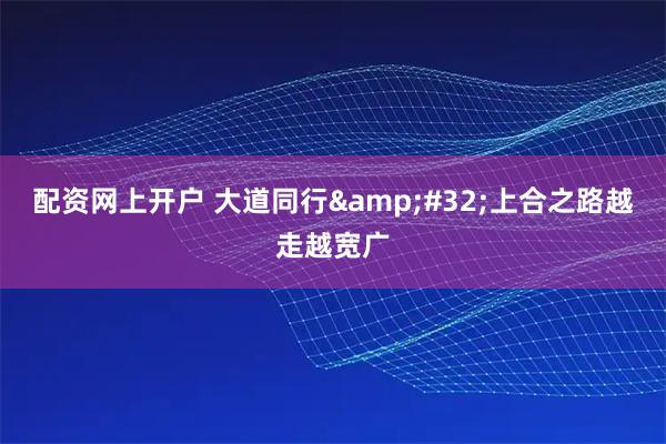 配资网上开户 大道同行 上合之路越走越宽广