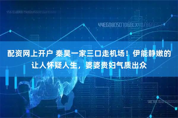 配资网上开户 秦昊一家三口走机场！伊能静嫩的让人怀疑人生，婆婆贵妇气质出众