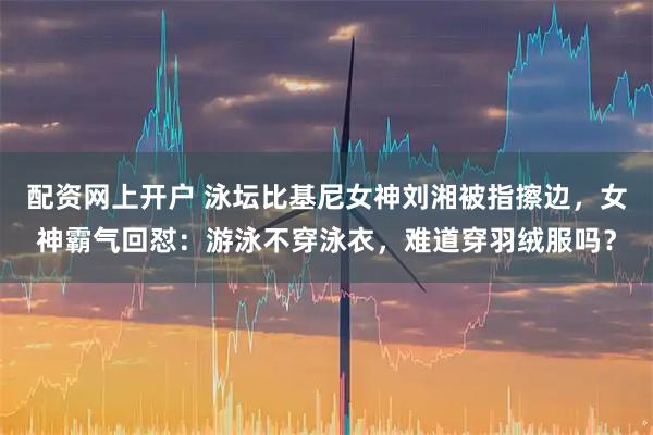 配资网上开户 泳坛比基尼女神刘湘被指擦边，女神霸气回怼：游泳不穿泳衣，难道穿羽绒服吗？