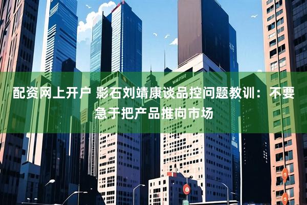 配资网上开户 影石刘靖康谈品控问题教训：不要急于把产品推向市场