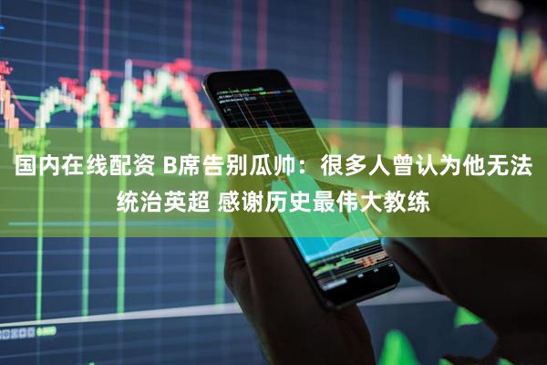 国内在线配资 B席告别瓜帅：很多人曾认为他无法统治英超 感谢历史最伟大教练