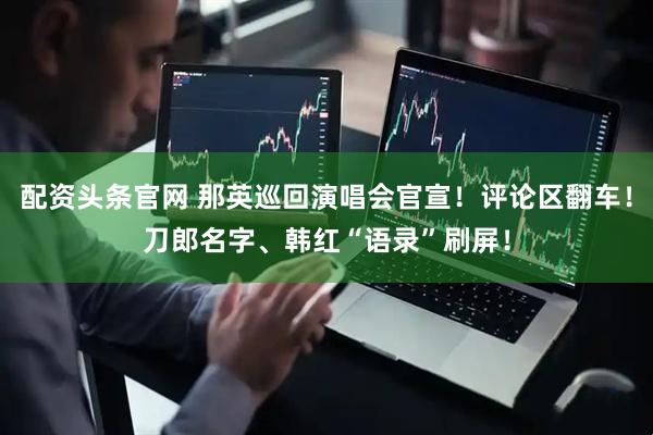 配资头条官网 那英巡回演唱会官宣！评论区翻车！刀郎名字、韩红“语录”刷屏！