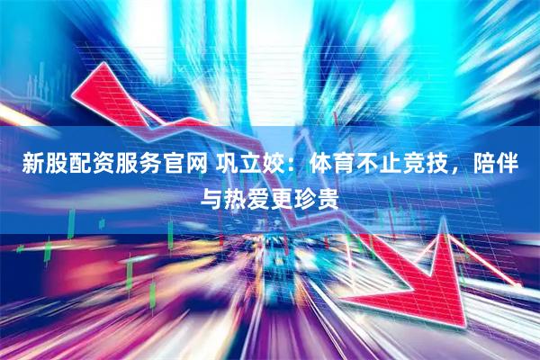 新股配资服务官网 巩立姣：体育不止竞技，陪伴与热爱更珍贵